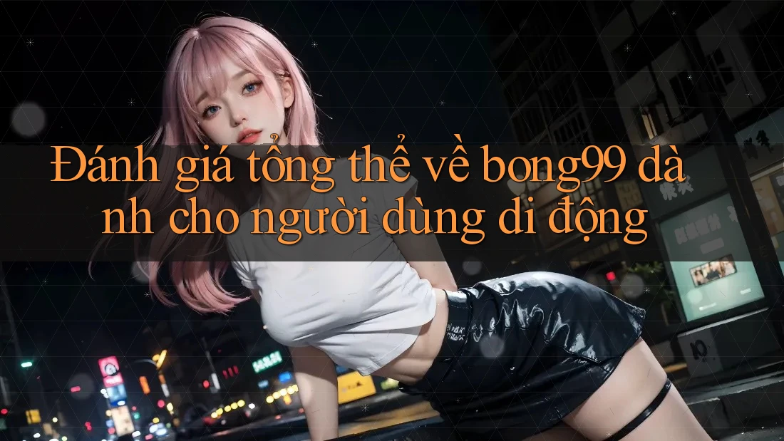 Đánh giá tổng thể về bong99 dành cho người dùng di động