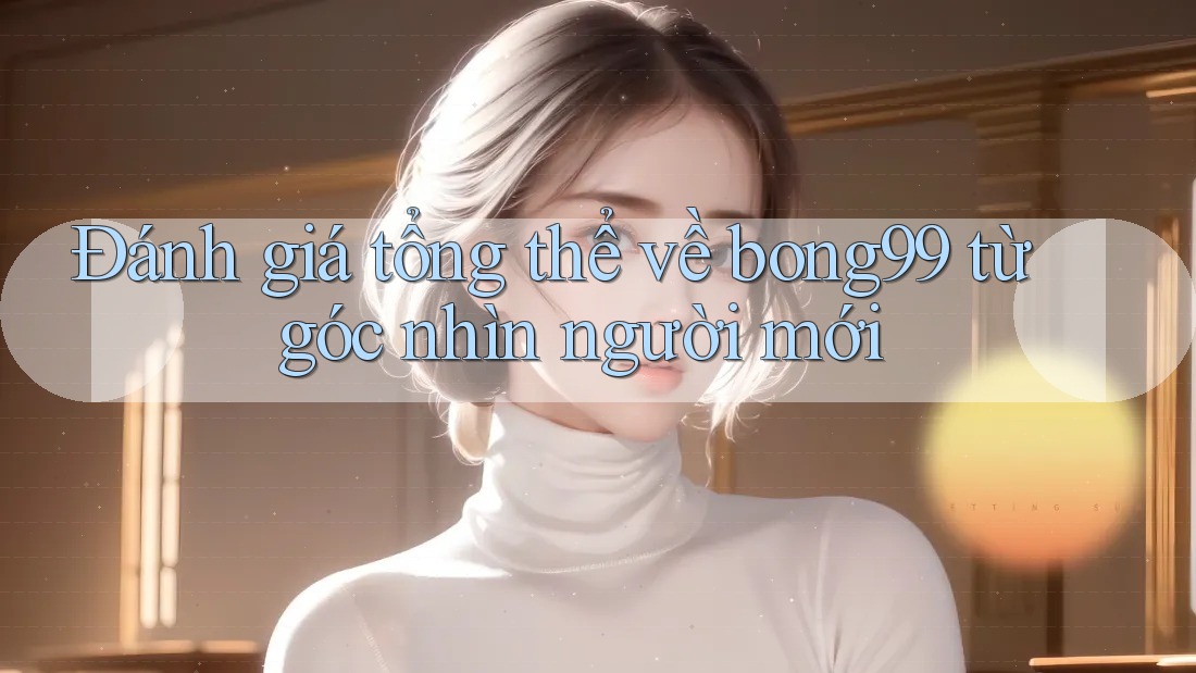 Đánh giá tổng thể về bong99 từ góc nhìn người mới Đánh giá tổng thể về bong99 từ góc nhìn người mới