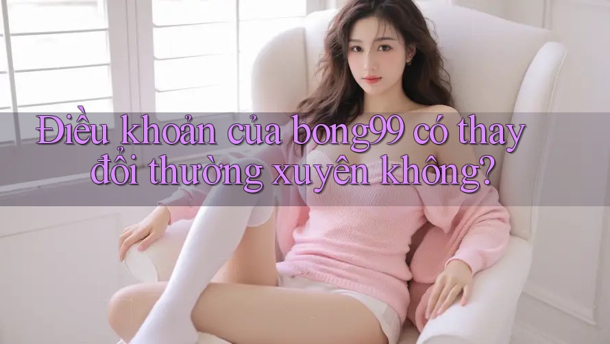 Điều khoản của bong99 có thay đổi thường xuyên không?