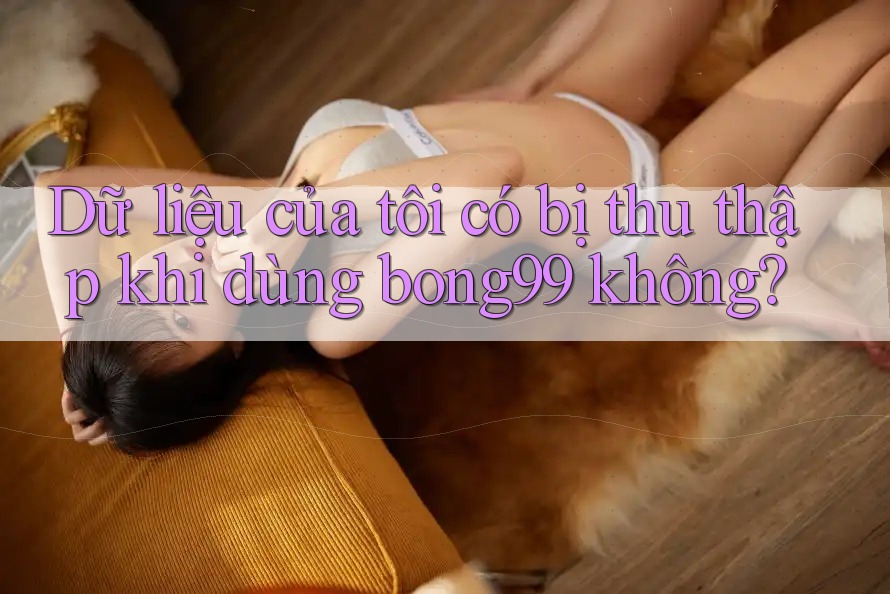 Dữ liệu của tôi có bị thu thập khi dùng bong99 không?