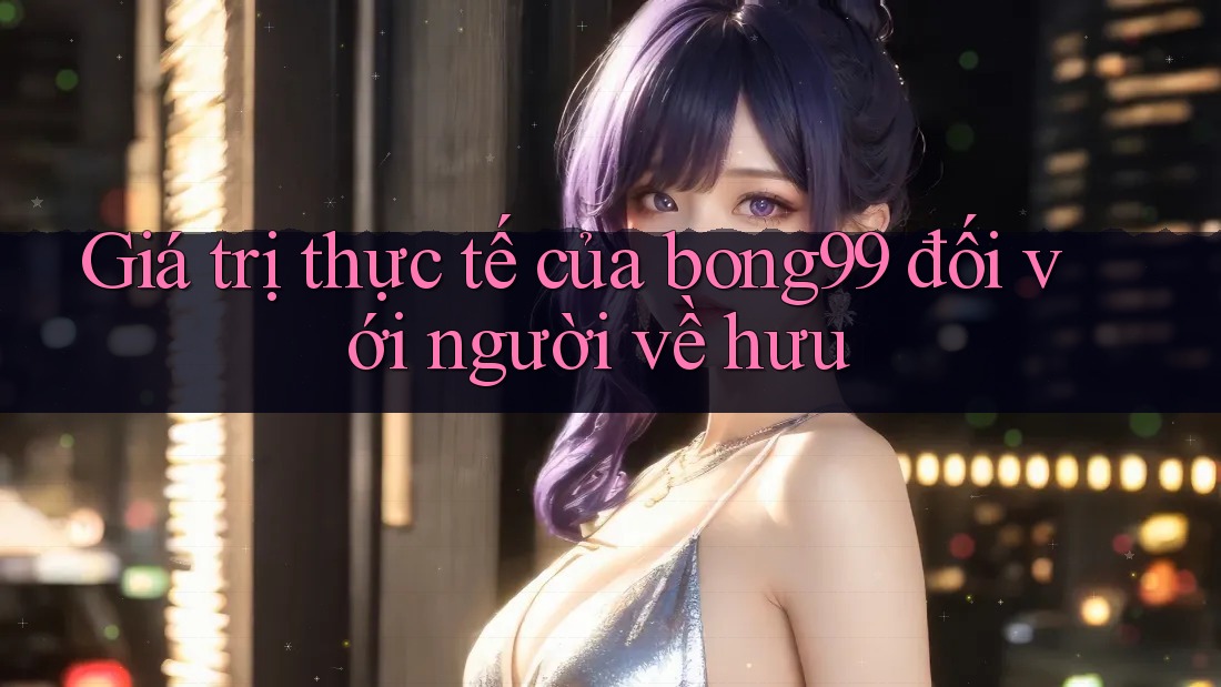 Giá trị thực tế của bong99 đối với người về hưu