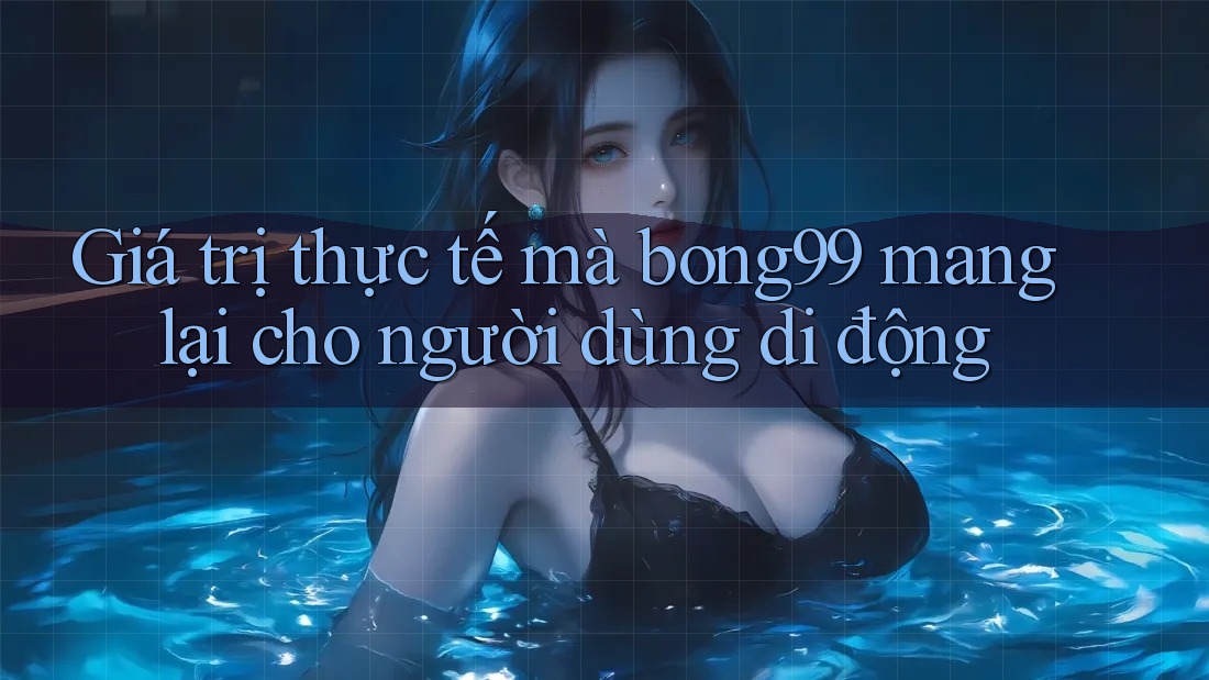 Giá trị thực tế mà bong99 mang lại cho người dùng di động