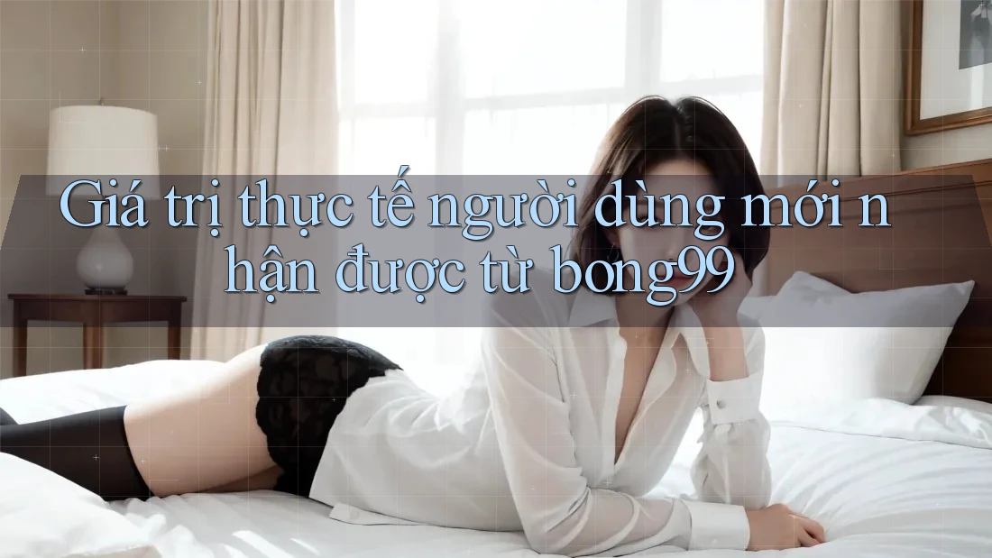 Giá trị thực tế người dùng mới nhận được từ bong99