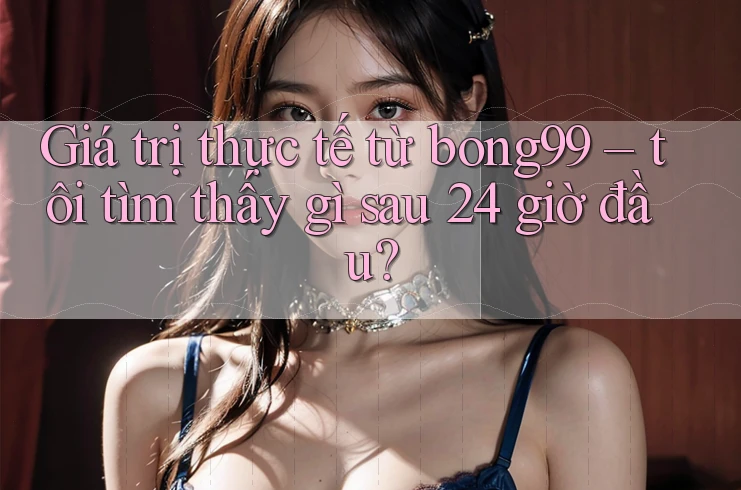 Giá trị thực tế từ bong99 – tôi tìm thấy gì sau 24 giờ đầu?