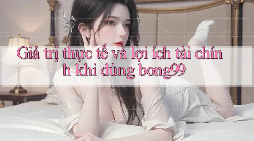 Giá trị thực tế và lợi ích tài chính khi dùng bong99