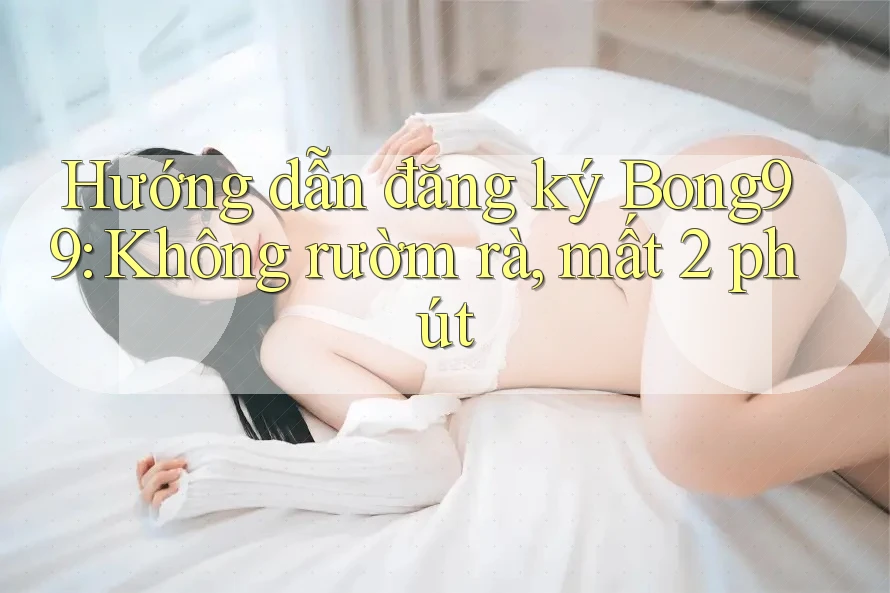 Hướng dẫn đăng ký Bong99: Không rườm rà, mất 2 phút