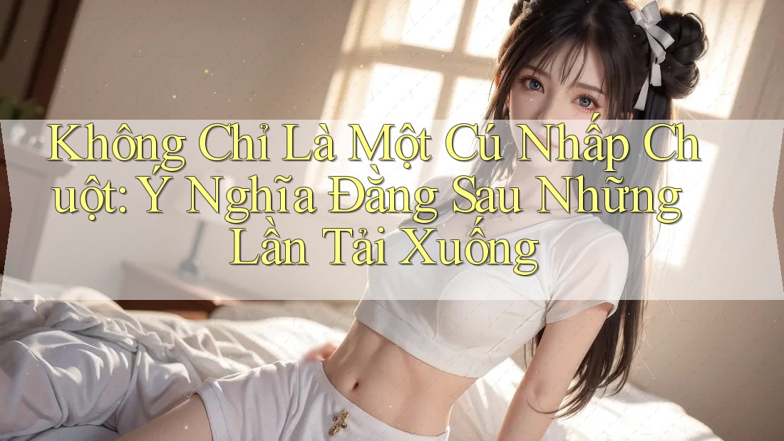 Không Chỉ Là Một Cú Nhấp Chuột: Ý Nghĩa Đằng Sau Những Lần Tải Xuống