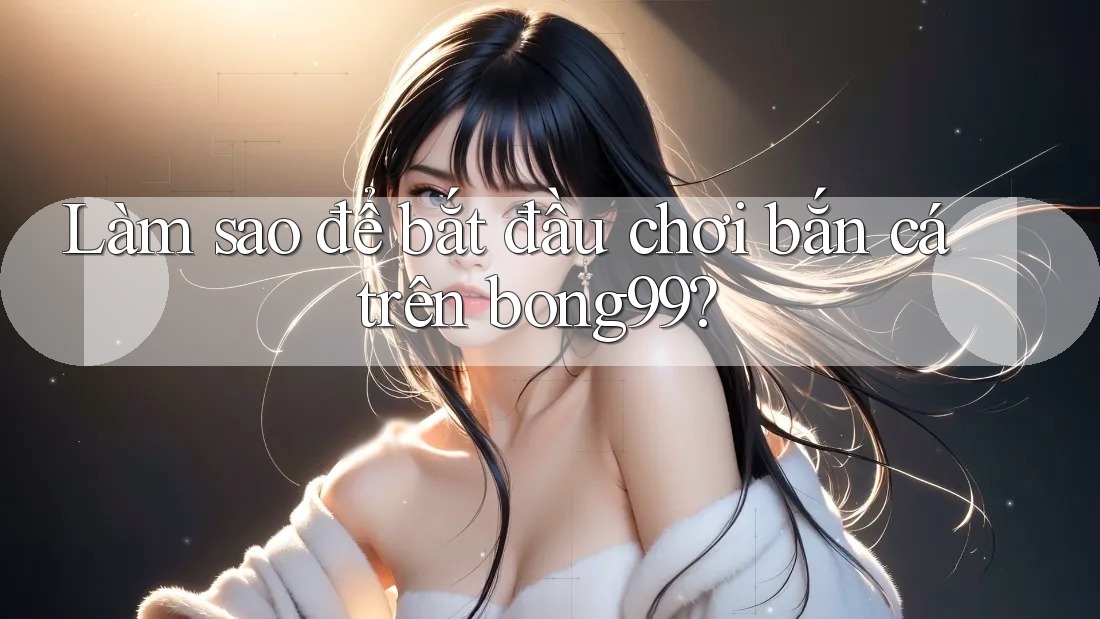 Làm sao để bắt đầu chơi bắn cá trên bong99?
