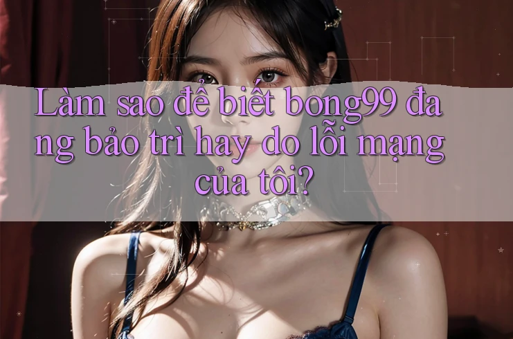 Làm sao để biết bong99 đang bảo trì hay do lỗi mạng của tôi?
