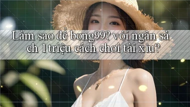 Làm sao để bong99 với ngân sách 1 triệu cách chơi tài xỉu