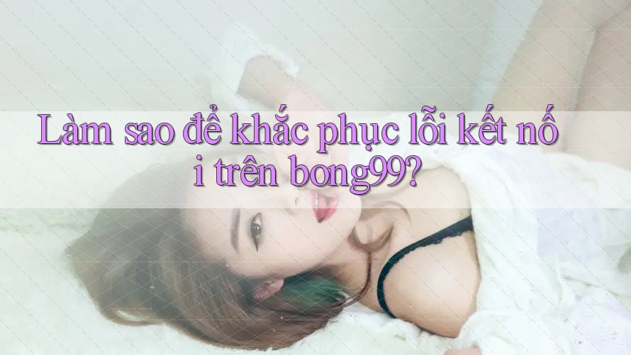 Làm sao để khắc phục lỗi kết nối trên bong99?