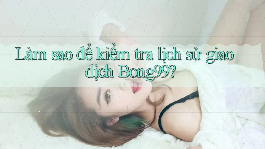 Làm sao để kiểm tra lịch sử giao dịch Bong99?