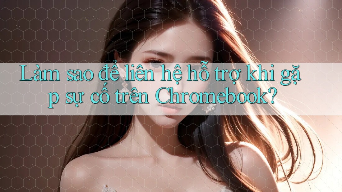 Làm sao để liên hệ hỗ trợ khi gặp sự cố trên Chromebook?
