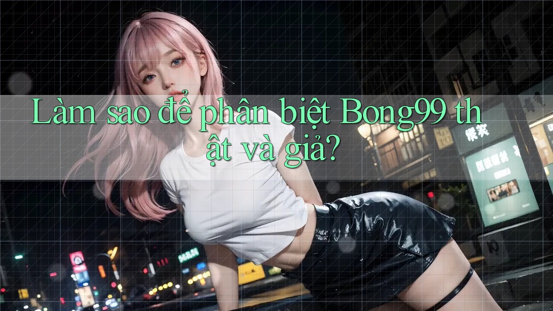 Làm sao để phân biệt bong99 thật và giả?
