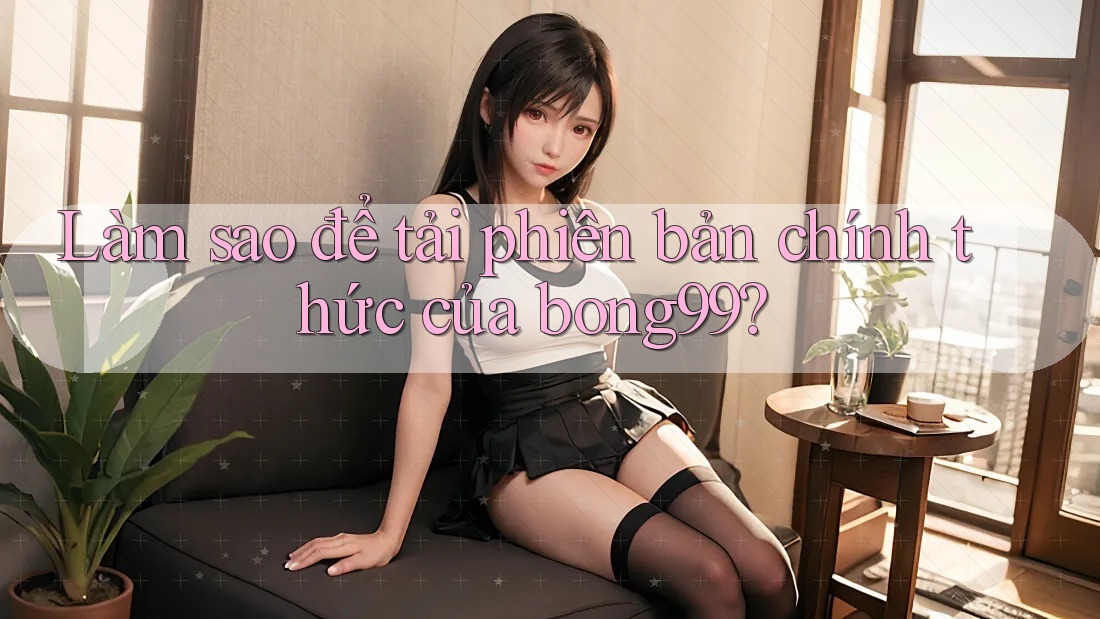 Làm sao để tải phiên bản chính thức của bong99?