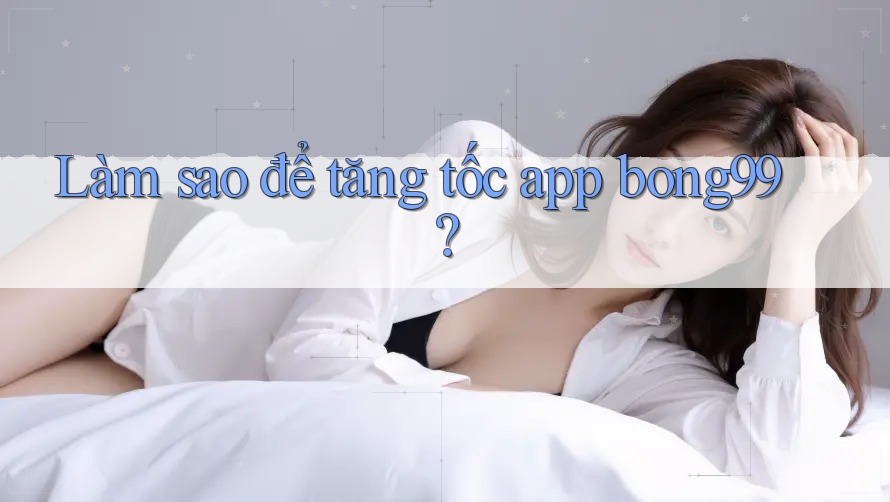 Làm sao để tăng tốc app bong99? Làm sao để tăng tốc app bong99?