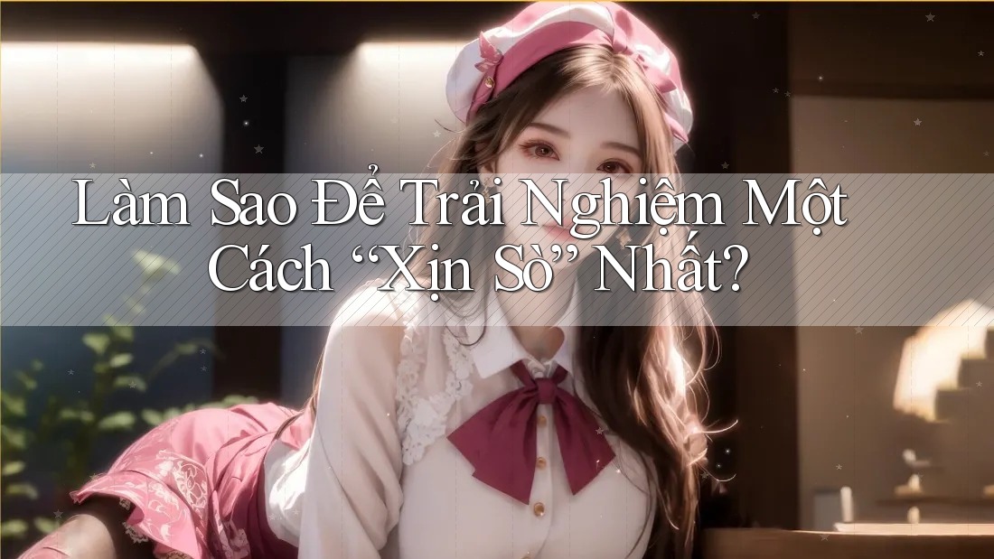 Làm Sao Để Trải Nghiệm Một Cách “Xịn Sò” Nhất?