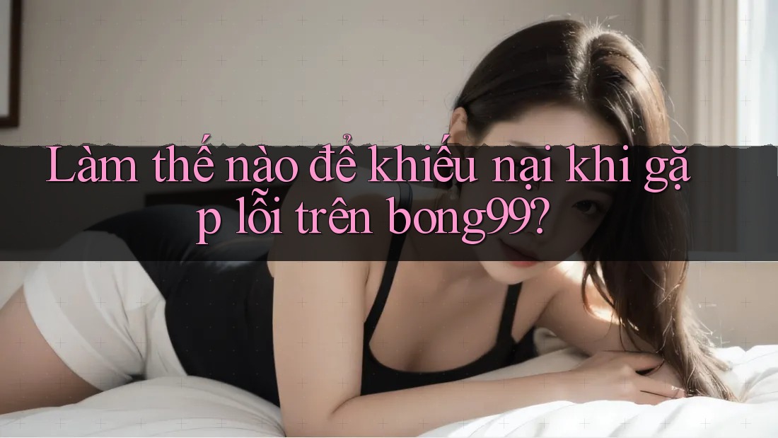 Làm thế nào để khiếu nại khi gặp lỗi trên bong99? Làm thế nào để khiếu nại khi gặp lỗi trên bong99?