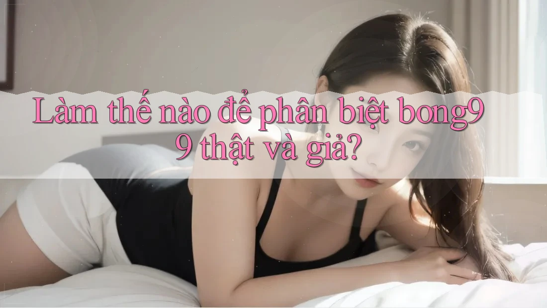 Làm thế nào để phân biệt bong99 thật và giả?