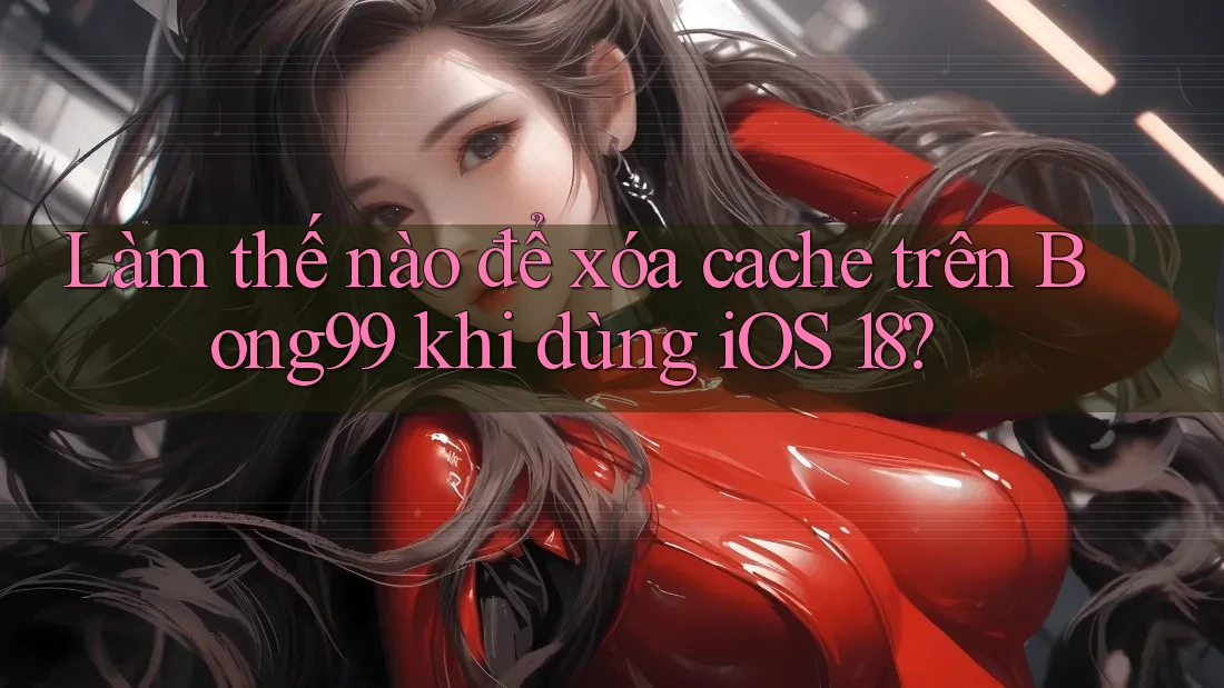 Làm thế nào để xóa cache trên Bong99 khi dùng iOS 18?