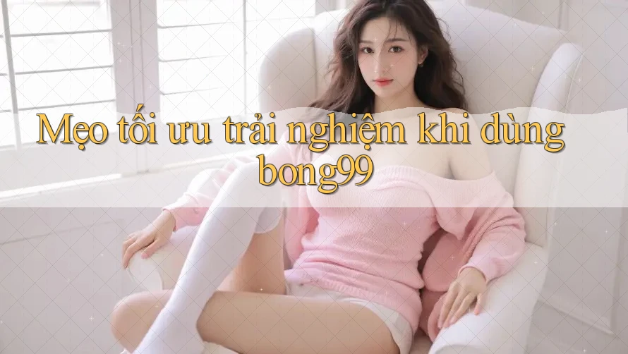 Mẹo tối ưu trải nghiệm khi dùng bong99