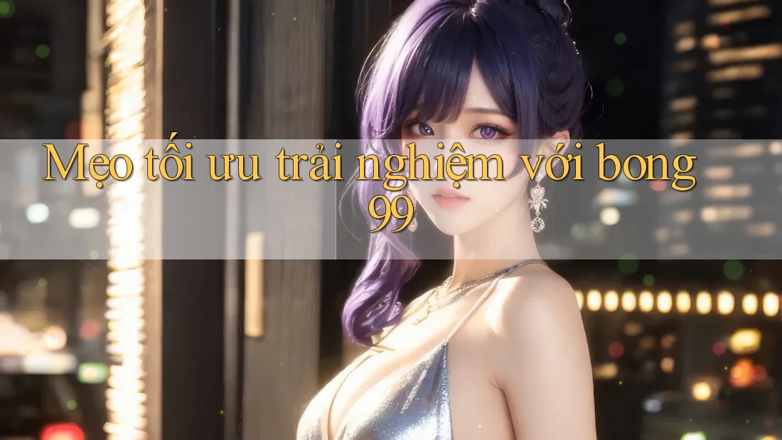 Mẹo tối ưu trải nghiệm với bong99