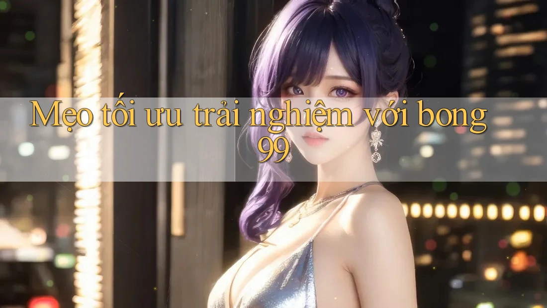 Mẹo tối ưu trải nghiệm với bong99