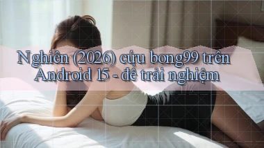 nghiên (2026) cứu bong99 trên Android 15   để trải nghiệm