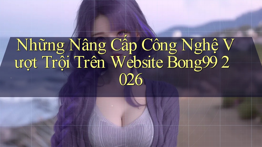 Những Nâng Cấp Công Nghệ Vượt Trội Trên Website Bong99 2026