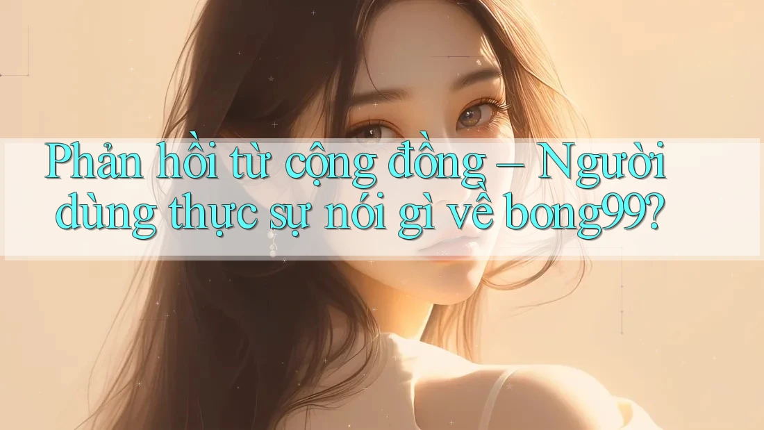 Phản hồi từ cộng đồng – Người dùng thực sự nói gì về bong99?