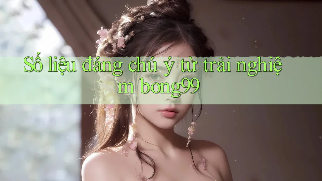 Số liệu đáng chú ý từ trải nghiệm bong99