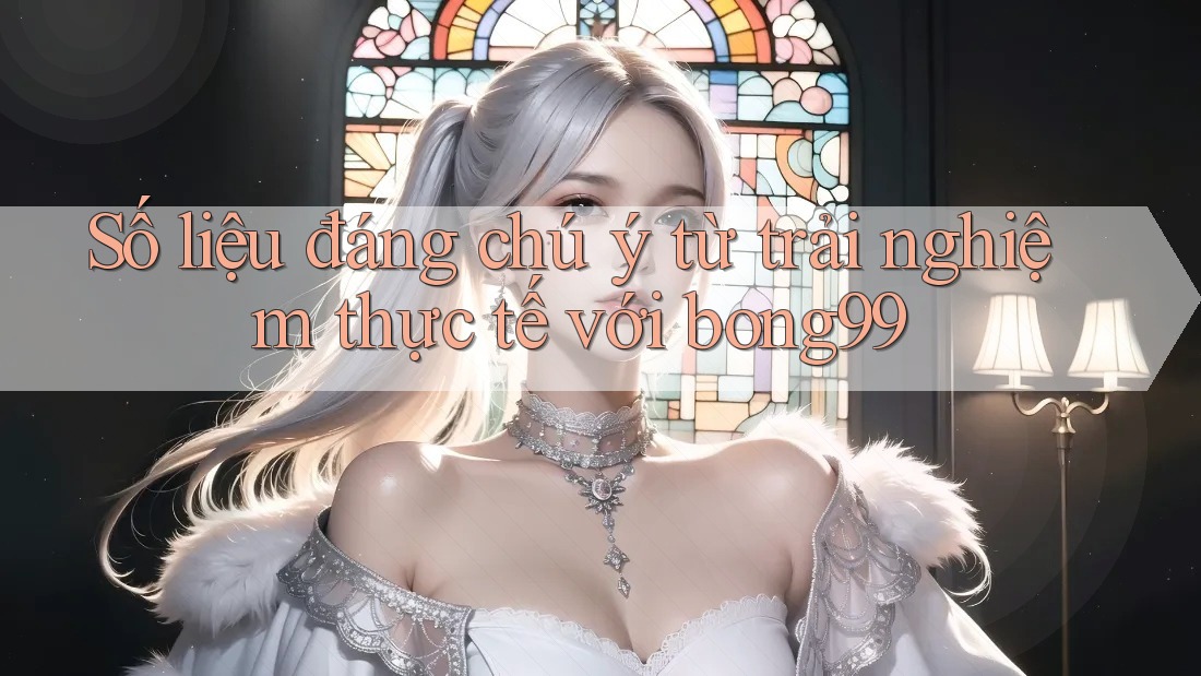 Số liệu đáng chú ý từ trải nghiệm thực tế với Bong99