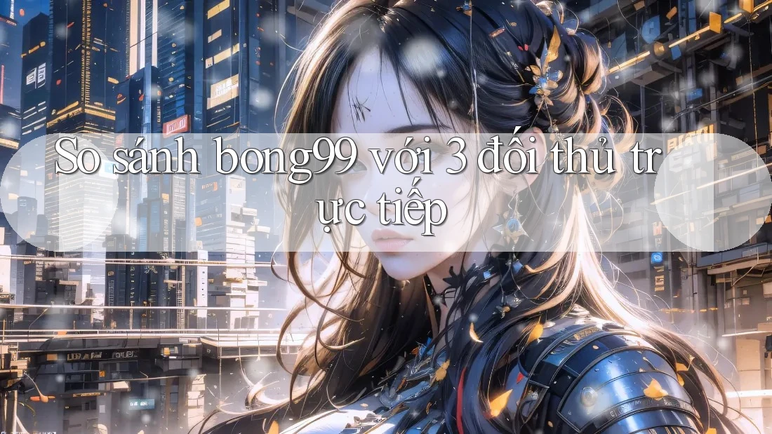 So sánh bong99 với 3 đối thủ trực tiếp