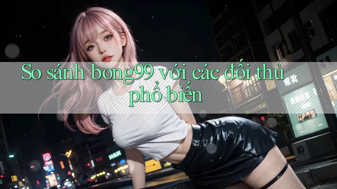 So sánh bong99 với các đối thủ phổ biến So sánh bong99 với các đối thủ phổ biến