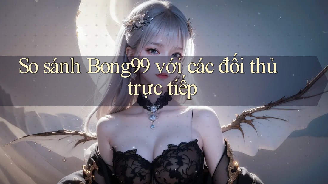 So sánh Bong99 với các đối thủ trực tiếp