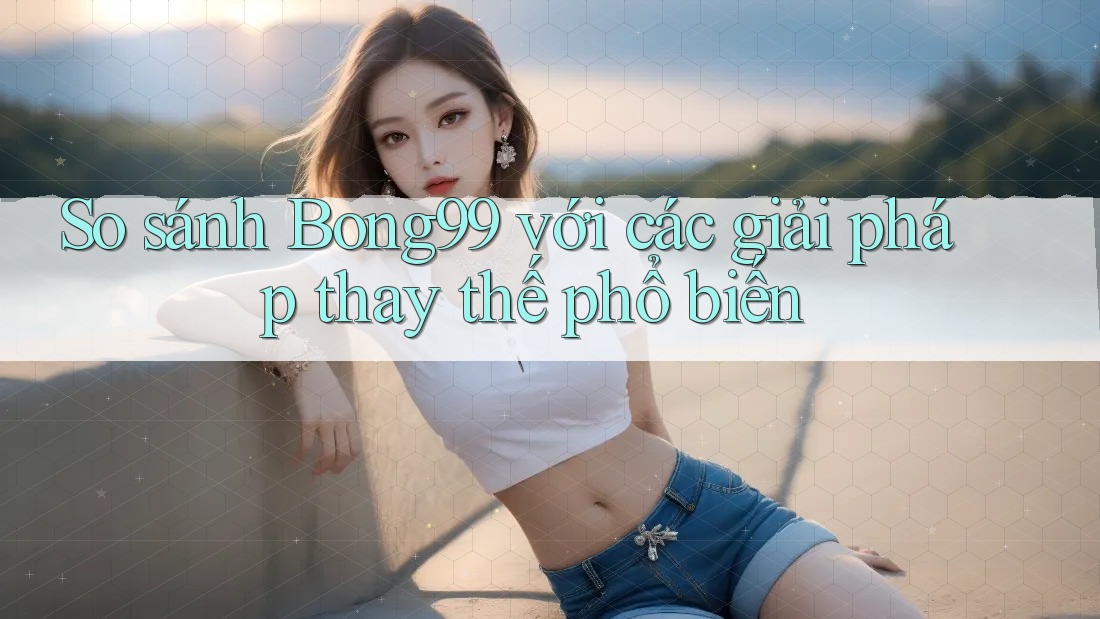 So sánh Bong99 với các giải pháp thay thế phổ biến