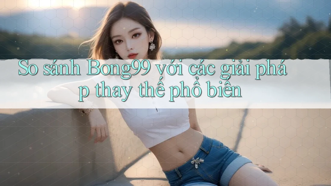 So sánh Bong99 với các giải pháp thay thế phổ biến