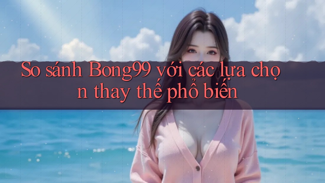 So sánh bong99 với các lựa chọn thay thế phổ biến