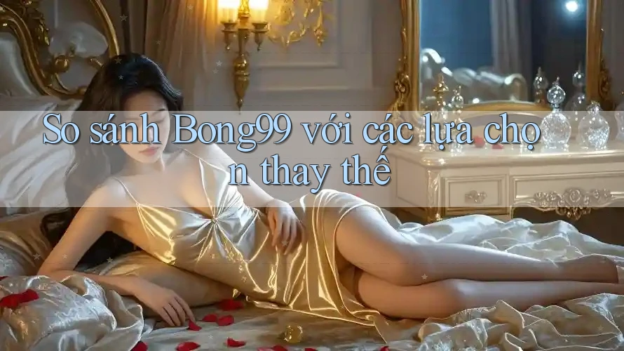 So sánh bong99 với các lựa chọn thay thế