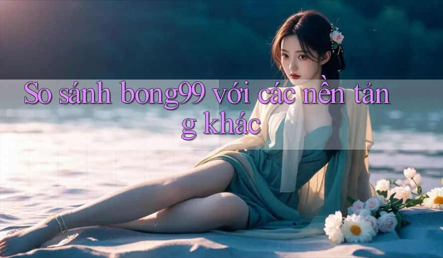 So sánh bong99 với các nền tảng khác So sánh bong99 với các nền tảng khác