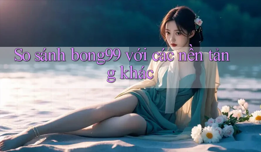 So sánh bong99 với các nền tảng khác So sánh bong99 với các nền tảng khác
