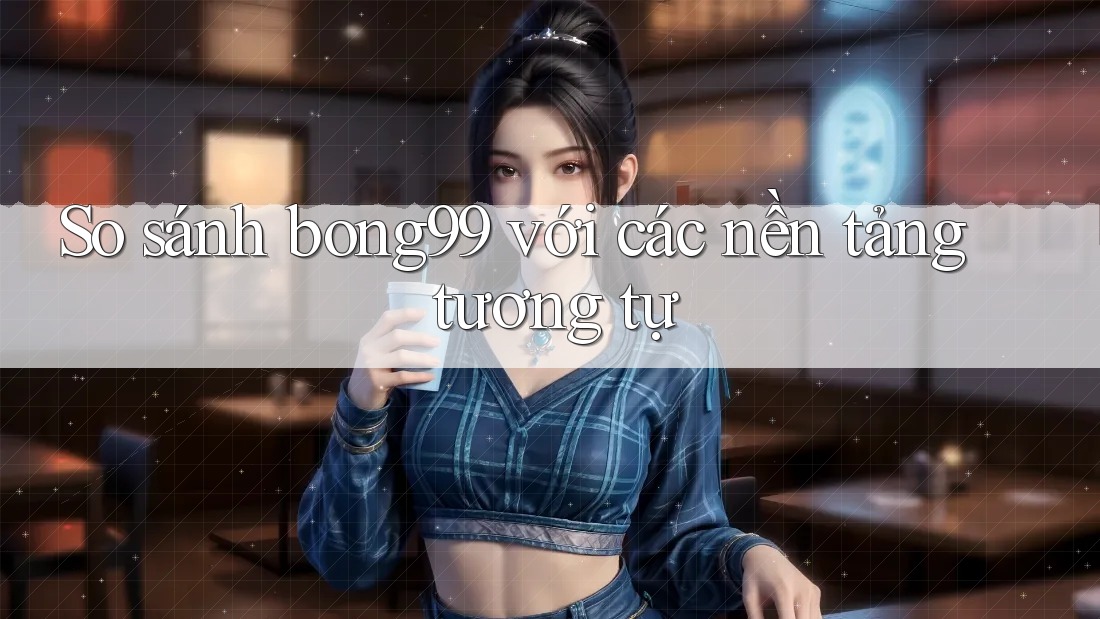 So sánh bong99 với các nền tảng tương tự