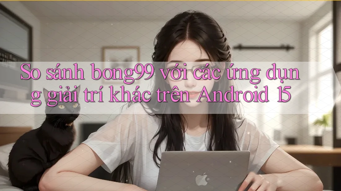 So sánh bong99 với các ứng dụng giải trí khác trên Android 15