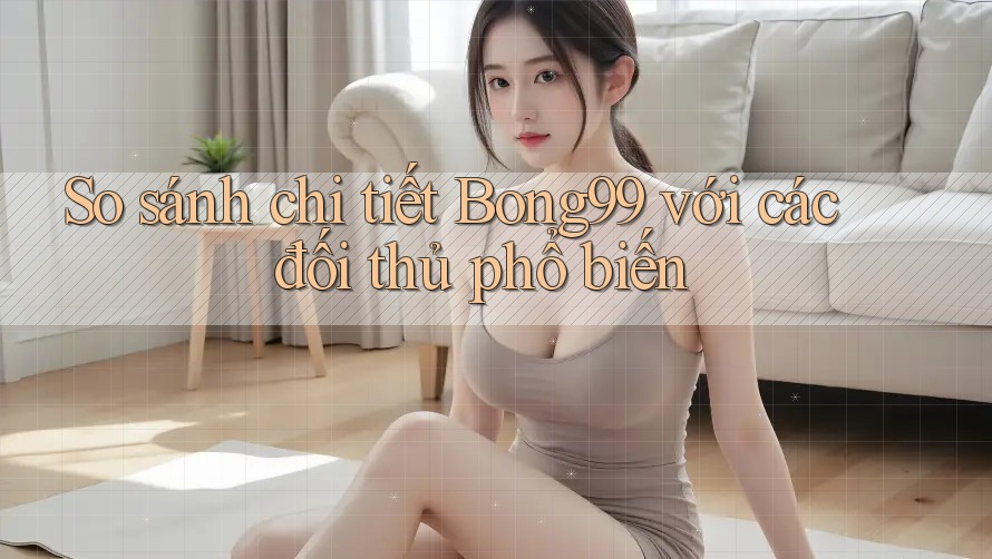 So sánh chi tiết Bong99 với các đối thủ phổ biến