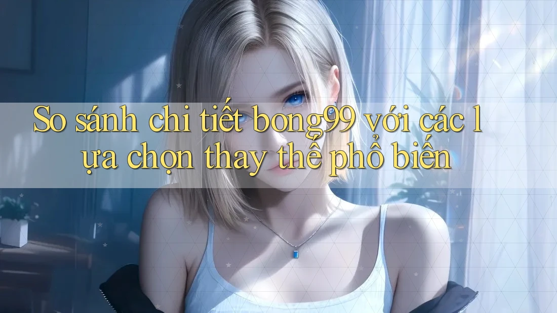So sánh chi tiết bong99 với các lựa chọn thay thế phổ biến