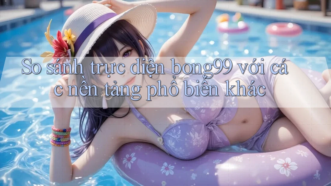 So sánh trực diện bong99 với các nền tảng phổ biến khác