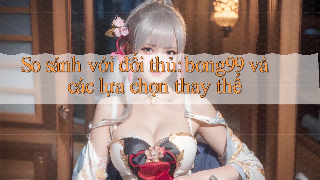 So sánh với đối thủ: Bong99 và các lựa chọn thay thế So sánh với đối thủ: Bong99 và các lựa chọn thay thế