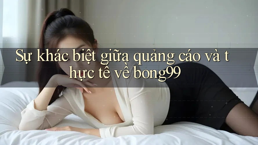 Sự khác biệt giữa quảng cáo và thực tế về bong99 Sự khác biệt giữa quảng cáo và thực tế về bong99