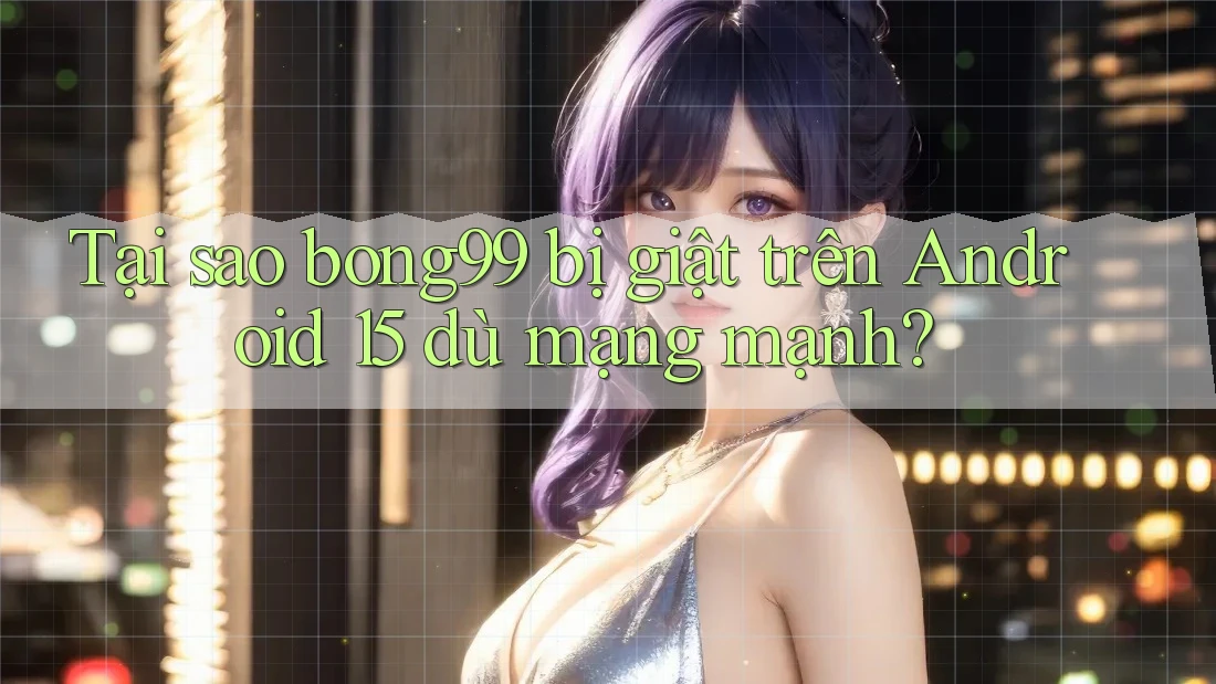 Tại sao bong99 bị giật trên Android 15 dù mạng mạnh?
