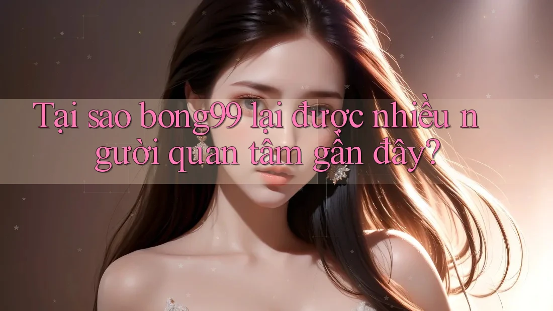 Tại sao bong99 lại được nhiều người quan tâm gần đây?